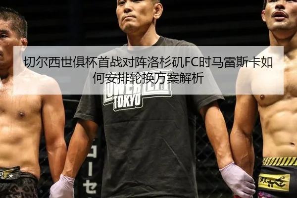 切尔西世俱杯首战对阵洛杉矶FC时马雷斯卡如何安排轮换方案解析