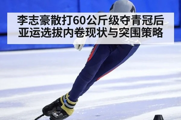 李志豪散打60公斤级夺青冠后亚运选拔内卷现状与突围策略