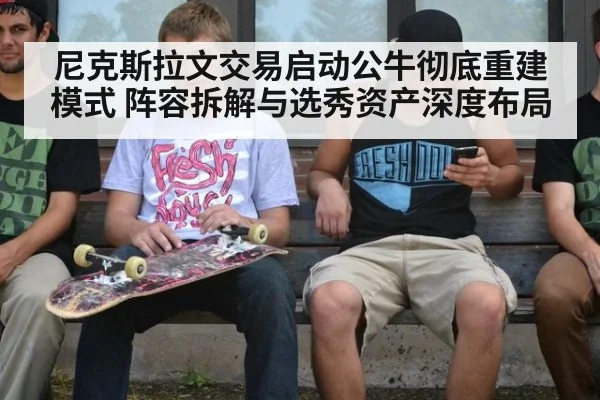 尼克斯拉文交易启动公牛彻底重建模式 阵容拆解与选秀资产深度布局